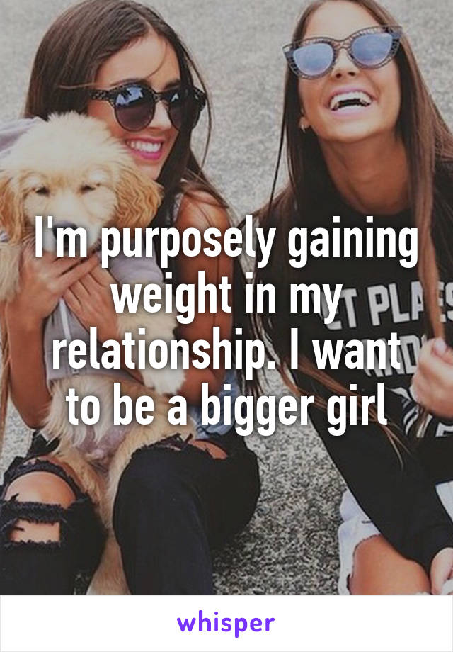 I'm purposely gaining weight in my relationship. I want to be a bigger girl