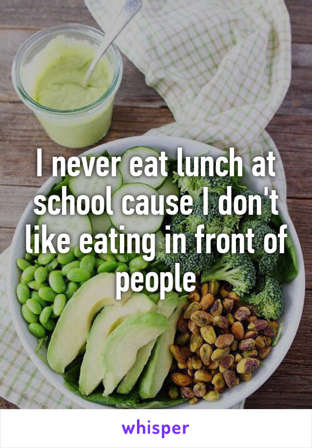 I never eat lunch at school cause I don't like eating in front of people