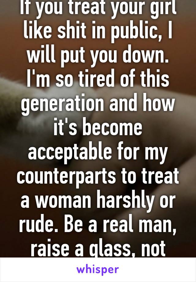 If you treat your girl like shit in public, I will put you down. I'm so tired of this generation and how it's become acceptable for my counterparts to treat a woman harshly or rude. Be a real man, raise a glass, not your fist. 