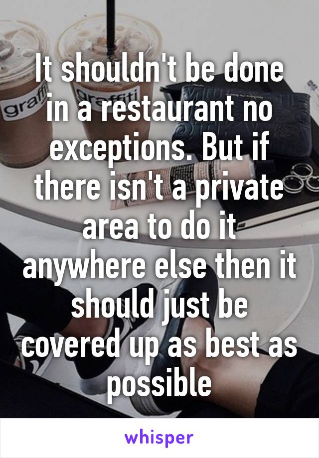 It shouldn't be done in a restaurant no exceptions. But if there isn't a private area to do it anywhere else then it should just be covered up as best as possible
