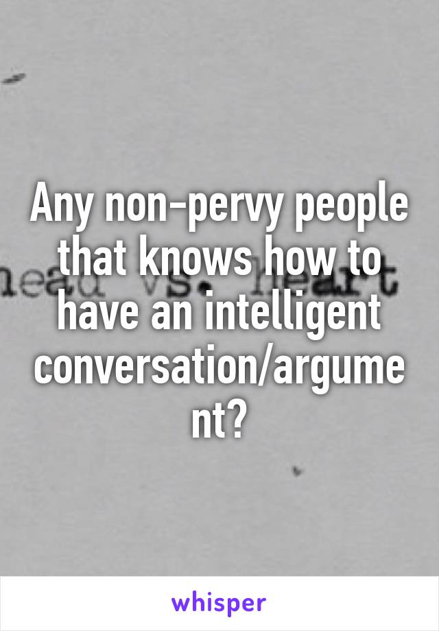 Any non-pervy people that knows how to have an intelligent conversation/argument?