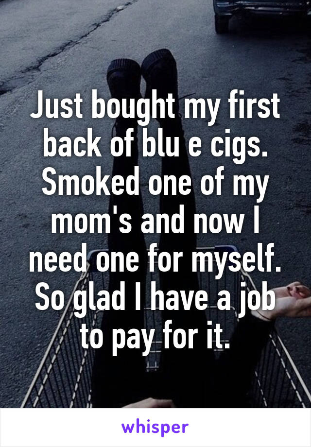 Just bought my first back of blu e cigs. Smoked one of my mom's and now I need one for myself. So glad I have a job to pay for it.