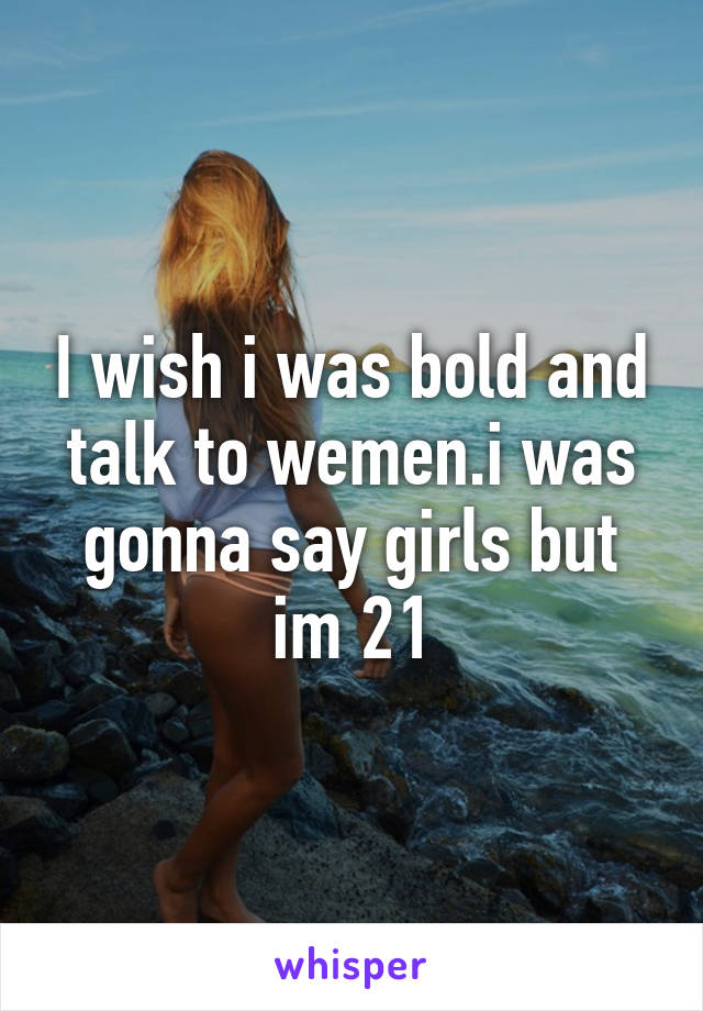 I wish i was bold and talk to wemen.i was gonna say girls but im 21