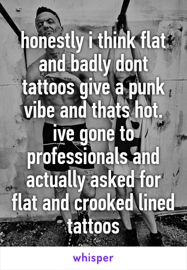 honestly i think flat and badly dont tattoos give a punk vibe and thats hot. ive gone to professionals and actually asked for flat and crooked lined tattoos