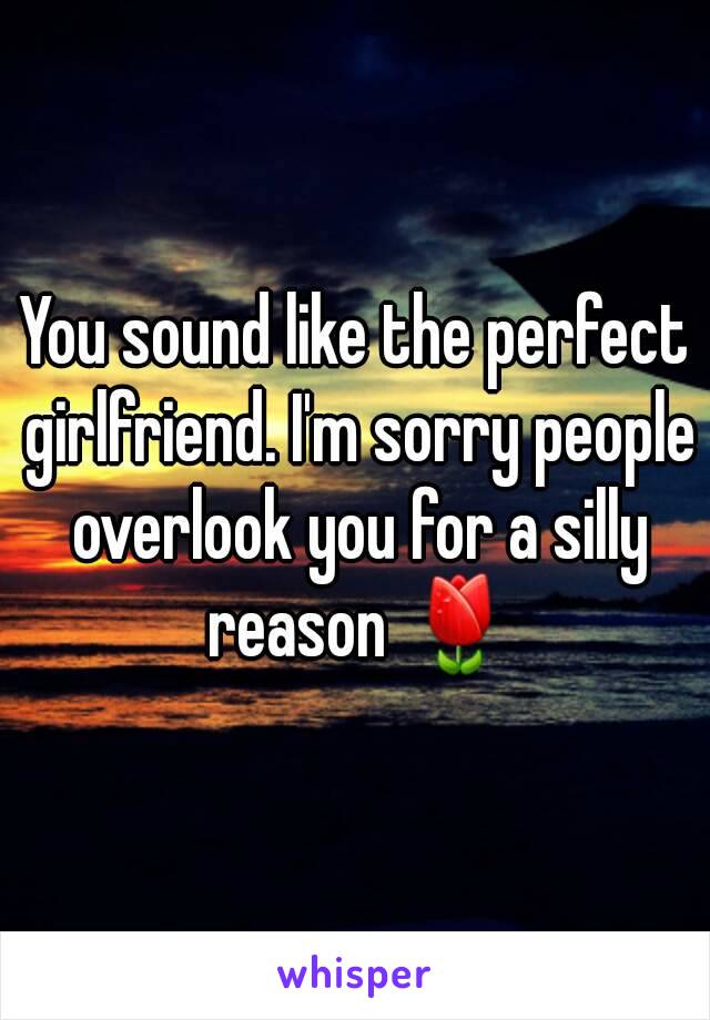 You sound like the perfect girlfriend. I'm sorry people overlook you for a silly reason 🌷
