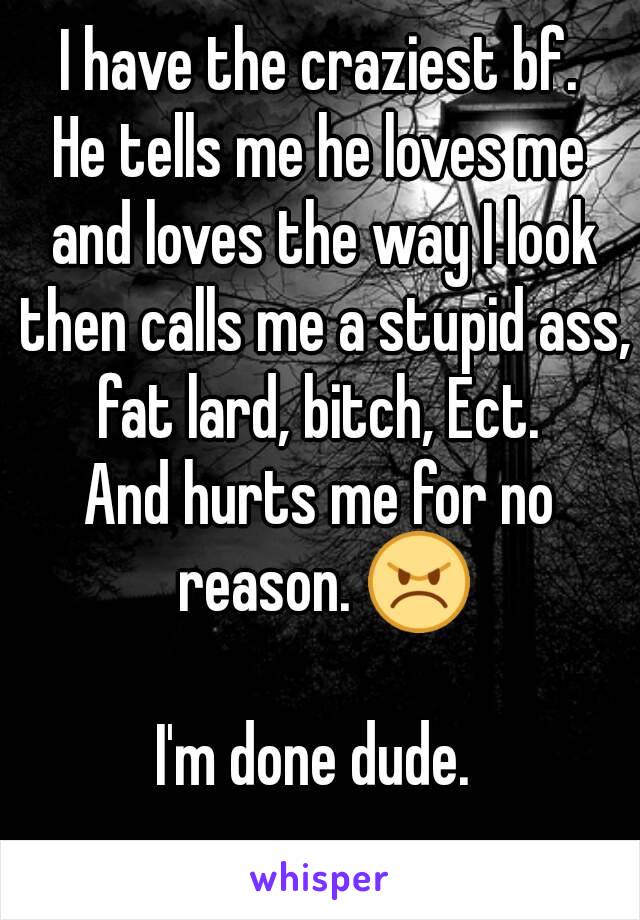 I have the craziest bf.
He tells me he loves me and loves the way I look then calls me a stupid ass, fat lard, bitch, Ect. 
And hurts me for no reason. 😠

I'm done dude. 