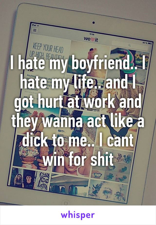 I hate my boyfriend.. I hate my life.. and I got hurt at work and they wanna act like a dick to me.. I cant win for shit