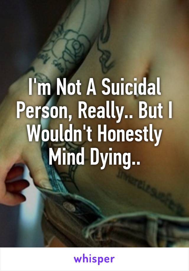 I'm Not A Suicidal Person, Really.. But I Wouldn't Honestly Mind Dying..
