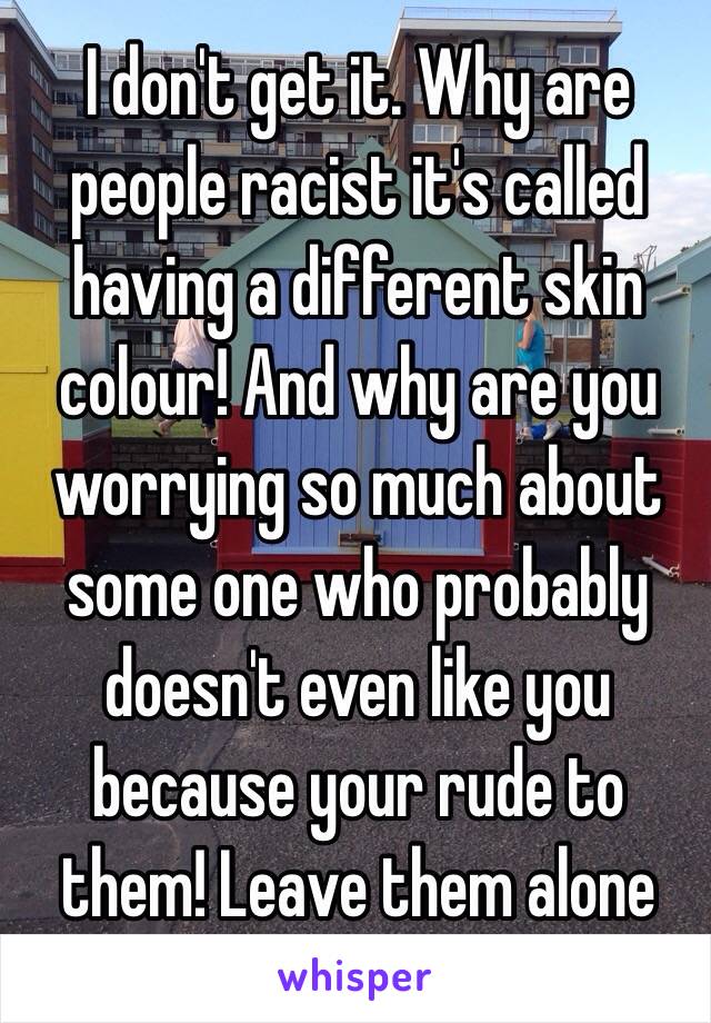 I don't get it. Why are people racist it's called having a different skin colour! And why are you worrying so much about some one who probably doesn't even like you because your rude to them! Leave them alone 