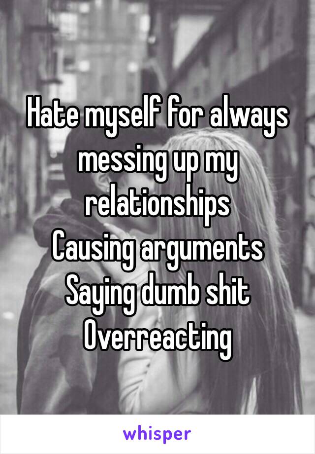 Hate myself for always messing up my relationships 
Causing arguments
Saying dumb shit
Overreacting 