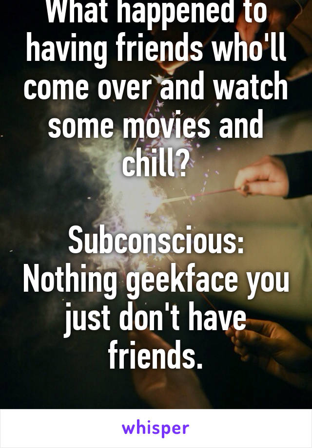 What happened to having friends who'll come over and watch some movies and chill?

Subconscious: Nothing geekface you just don't have friends.

Me: Oh yeah, right.