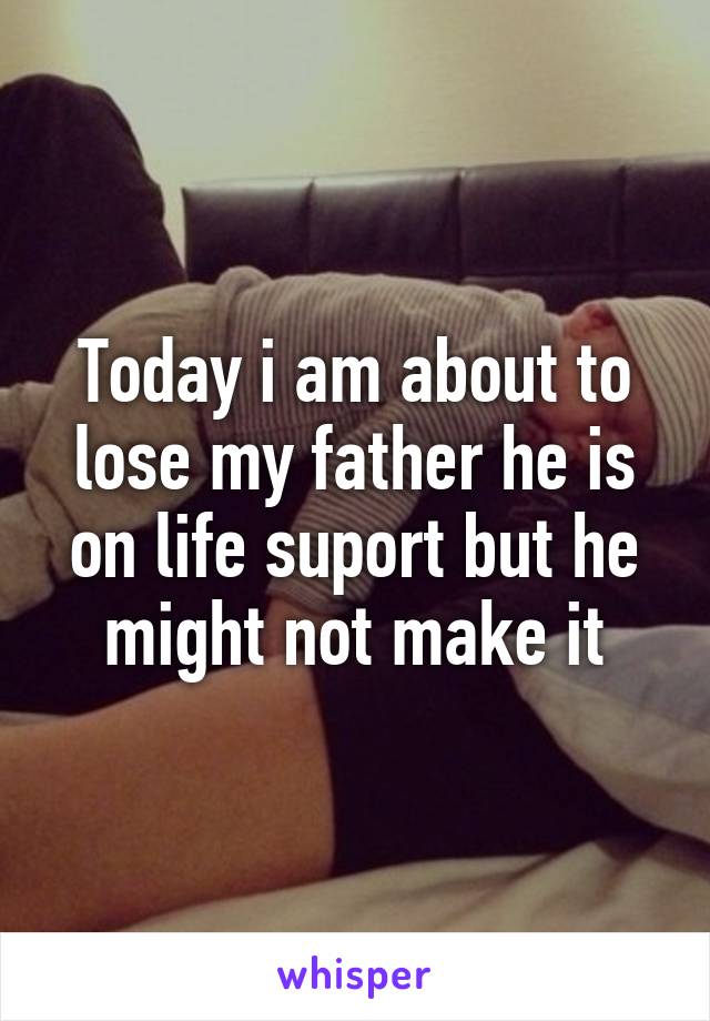 Today i am about to lose my father he is on life suport but he might not make it