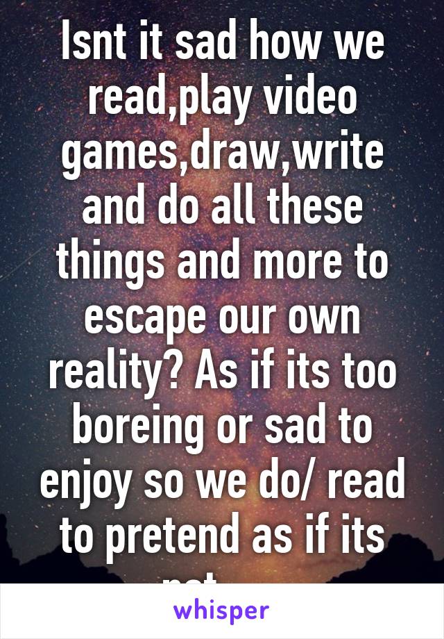 Isnt it sad how we read,play video games,draw,write and do all these things and more to escape our own reality? As if its too boreing or sad to enjoy so we do/ read to pretend as if its not......