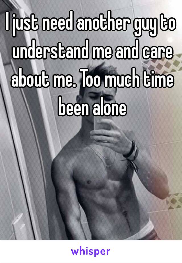 I just need another guy to understand me and care about me. Too much time been alone