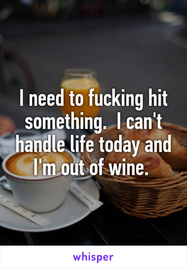 I need to fucking hit something.  I can't handle life today and I'm out of wine. 