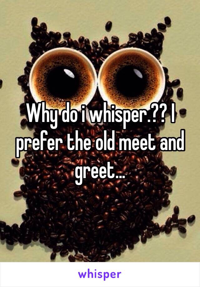 Why do i whisper.?? I prefer the old meet and greet...