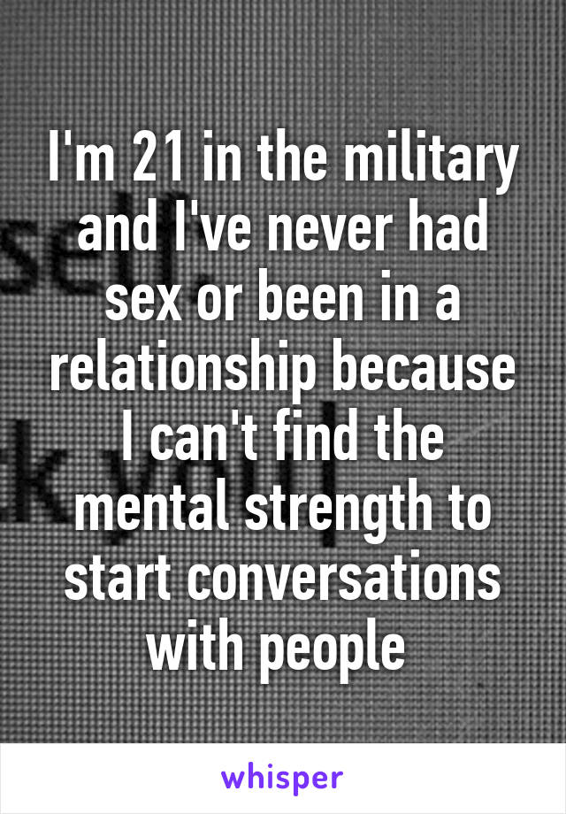 I'm 21 in the military and I've never had sex or been in a relationship because I can't find the mental strength to start conversations with people 