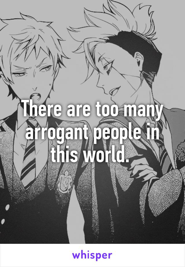 There are too many arrogant people in this world. 