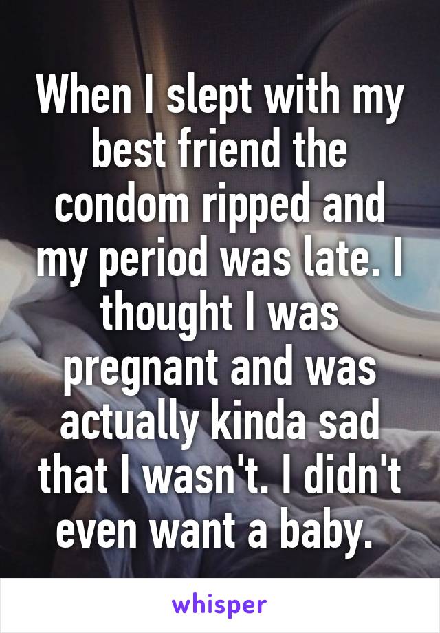 When I slept with my best friend the condom ripped and my period was late. I thought I was pregnant and was actually kinda sad that I wasn't. I didn't even want a baby. 