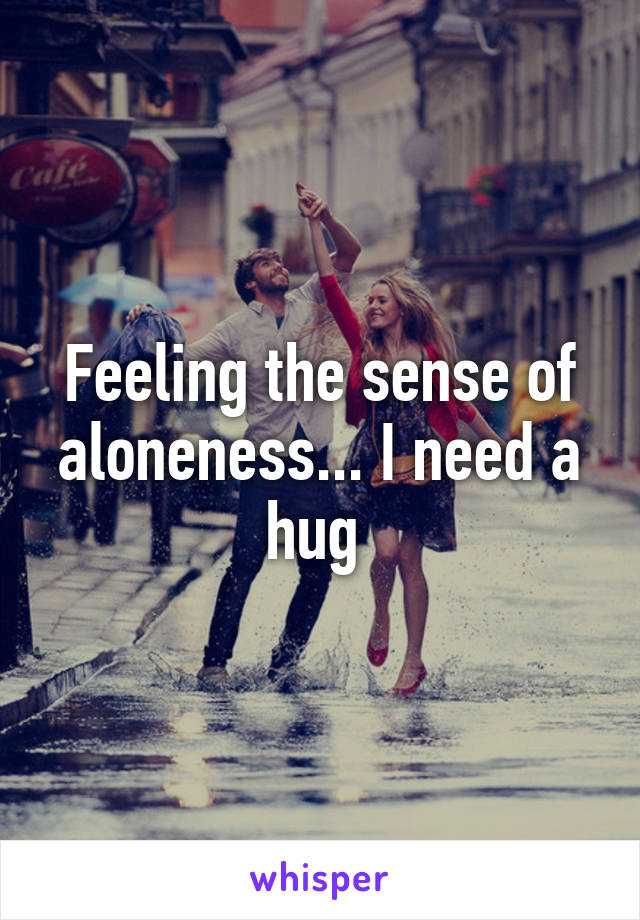 Feeling the sense of aloneness... I need a hug 