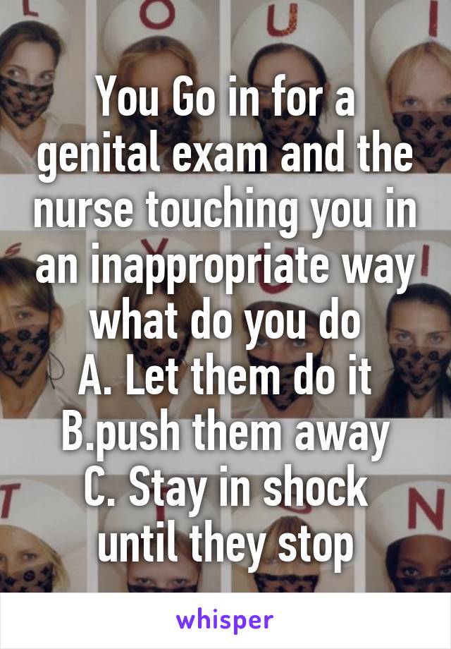 You Go in for a genital exam and the nurse touching you in an inappropriate way what do you do
A. Let them do it
B.push them away
C. Stay in shock until they stop