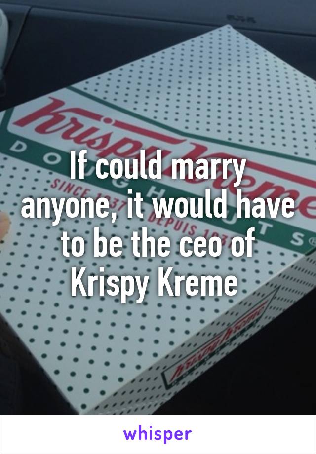 If could marry anyone, it would have to be the ceo of Krispy Kreme 