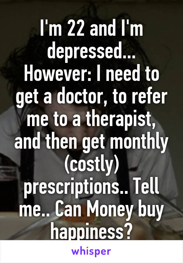 I'm 22 and I'm depressed...
However: I need to get a doctor, to refer me to a therapist, and then get monthly (costly) prescriptions.. Tell me.. Can Money buy happiness?