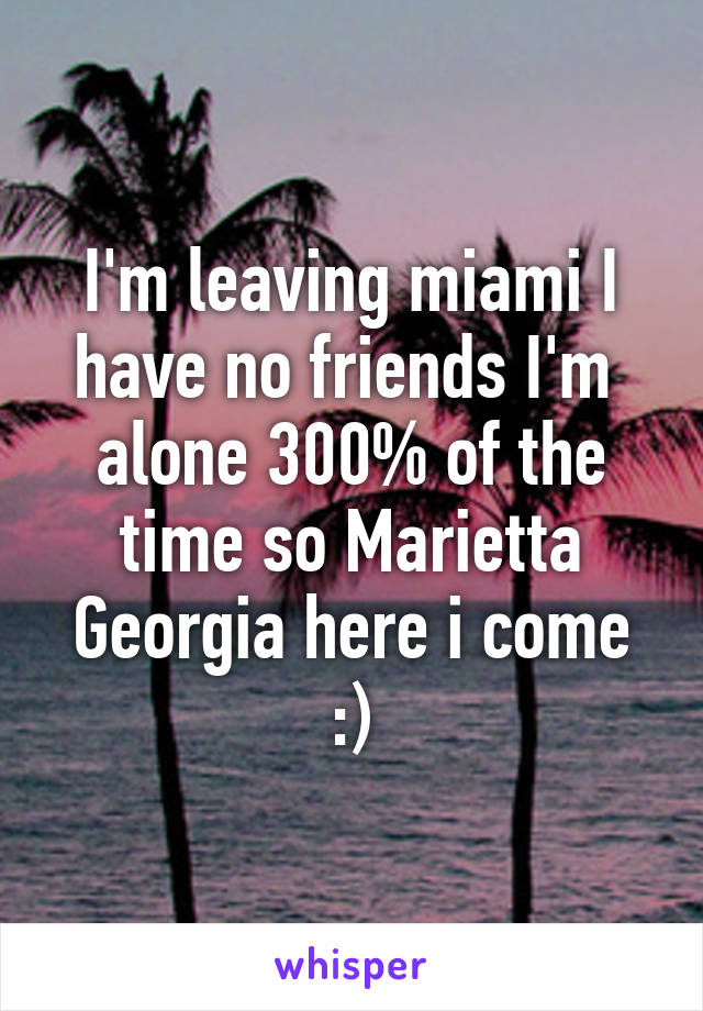 I'm leaving miami I have no friends I'm  alone 300% of the time so Marietta Georgia here i come :)