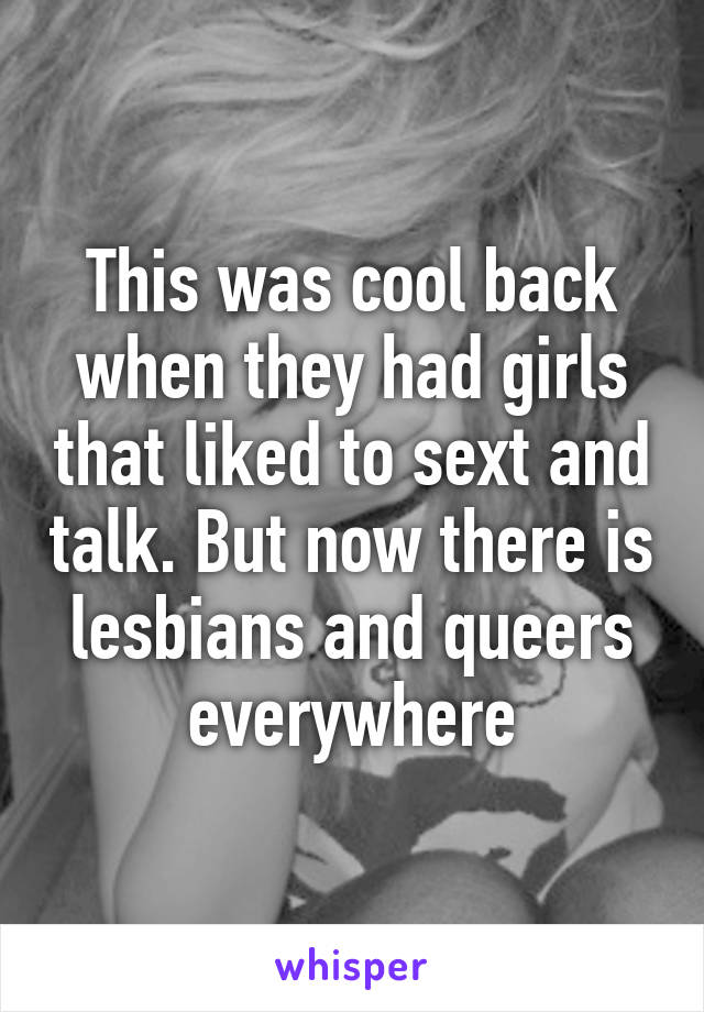 This was cool back when they had girls that liked to sext and talk. But now there is lesbians and queers everywhere