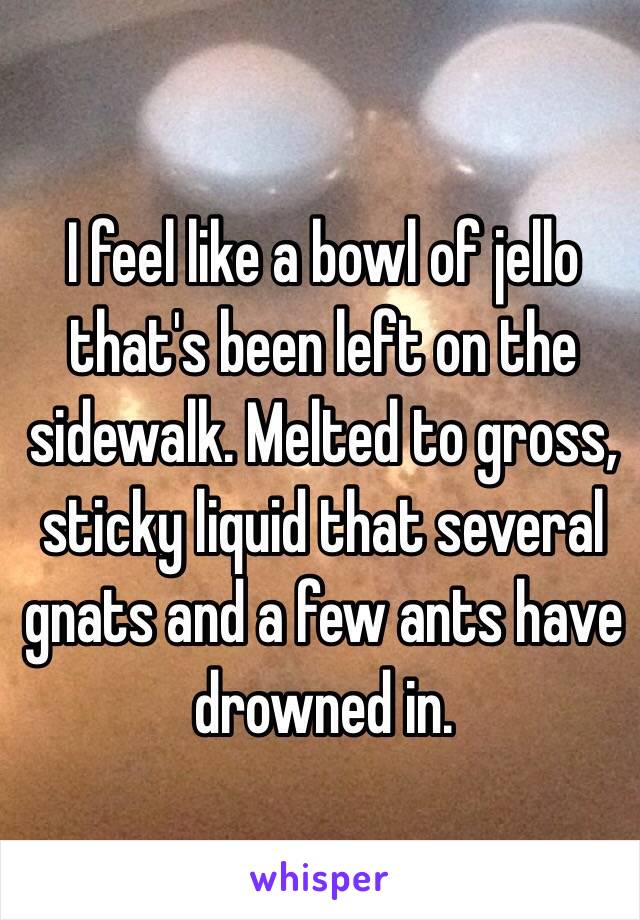 I feel like a bowl of jello that's been left on the sidewalk. Melted to gross, sticky liquid that several gnats and a few ants have drowned in. 
