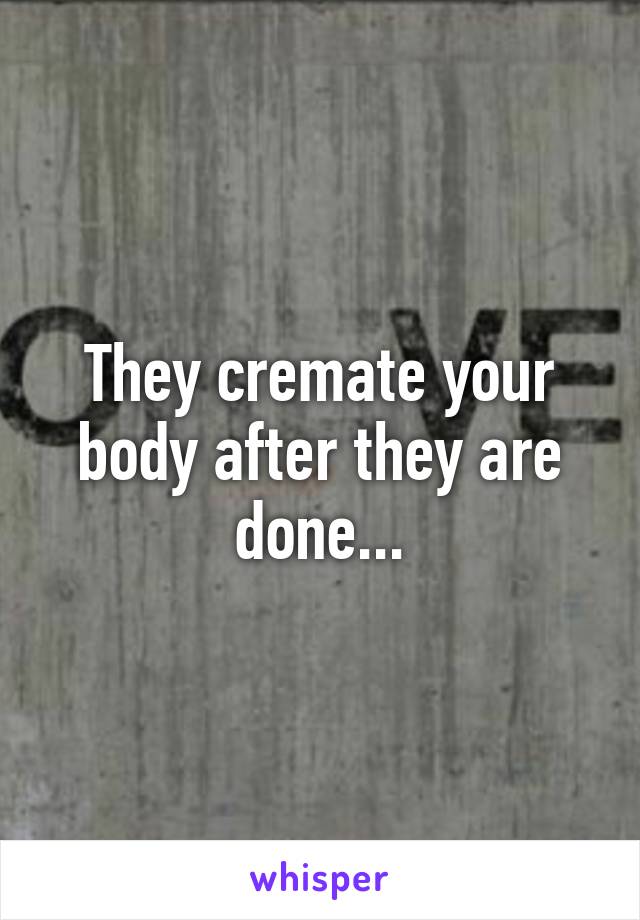 They cremate your body after they are done...