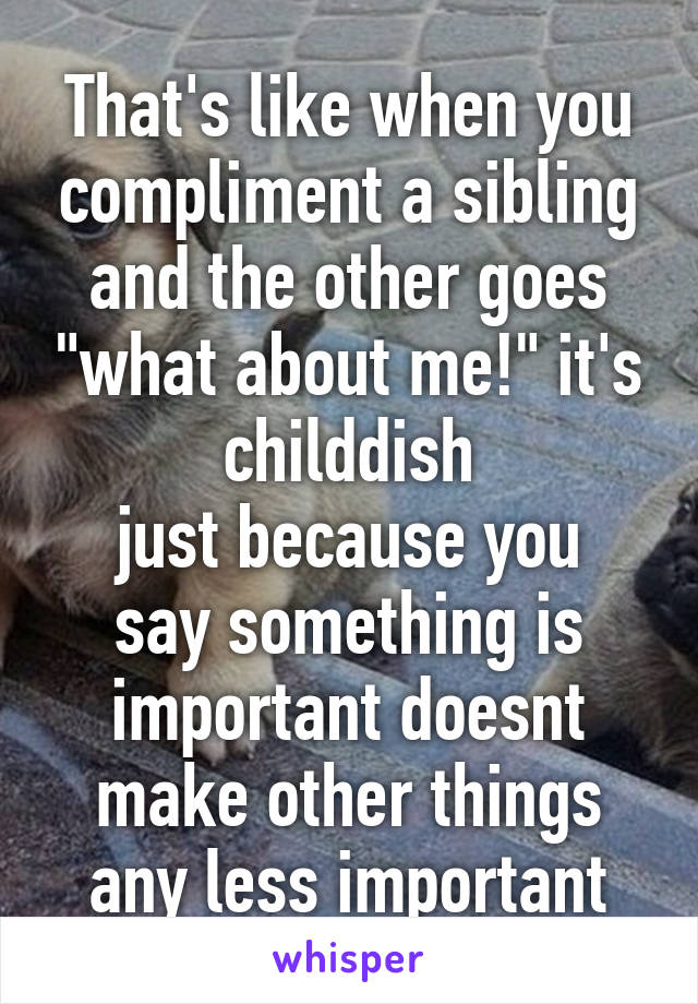 That's like when you compliment a sibling and the other goes "what about me!" it's childdish
just because you say something is important doesnt make other things any less important