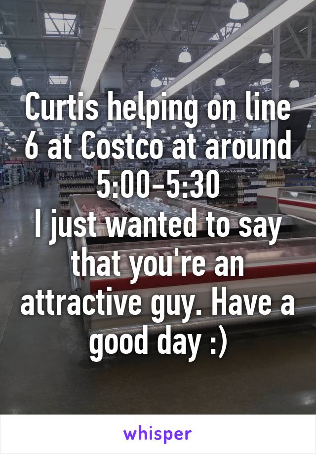 Curtis helping on line 6 at Costco at around 5:00-5:30
I just wanted to say that you're an attractive guy. Have a good day :)