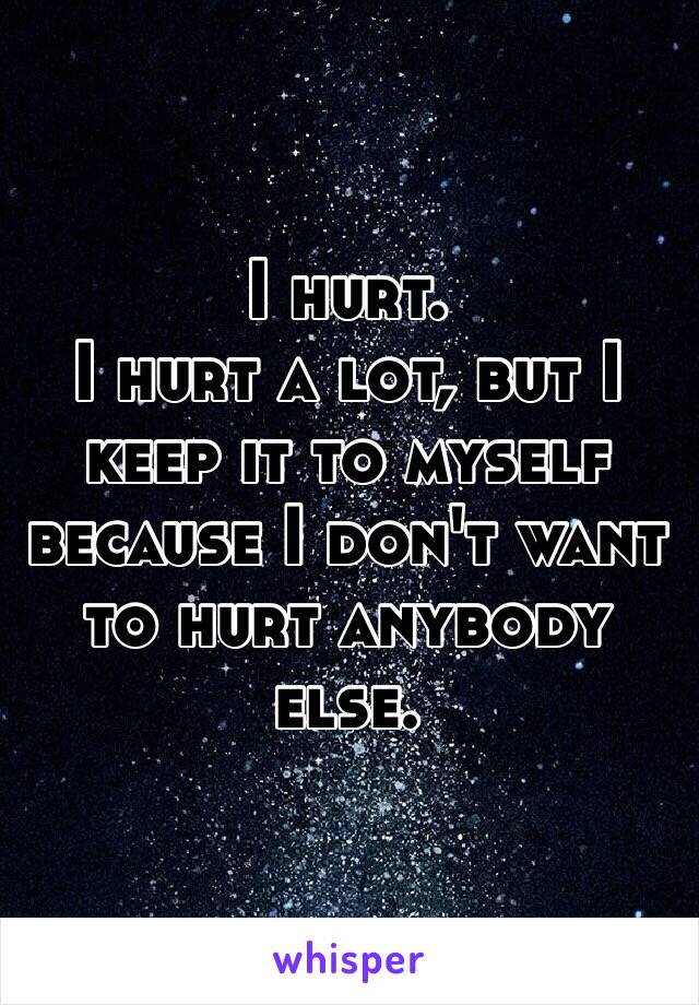 I hurt. 
I hurt a lot, but I keep it to myself because I don't want to hurt anybody else. 