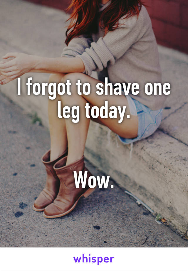 I forgot to shave one leg today.


Wow.