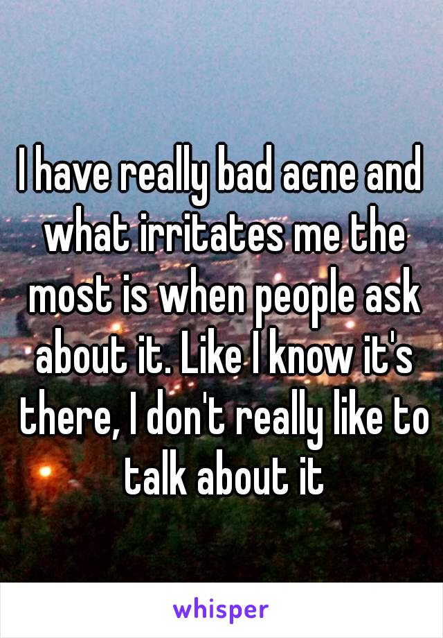 I have really bad acne and what irritates me the most is when people ask about it. Like I know it's there, I don't really like to talk about it
