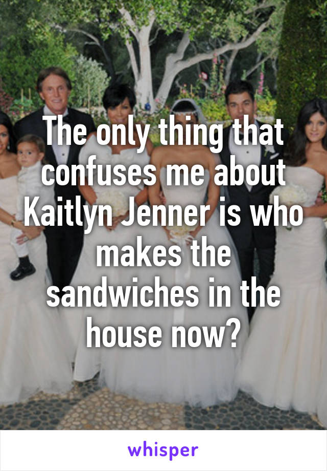 The only thing that confuses me about Kaitlyn Jenner is who makes the sandwiches in the house now?