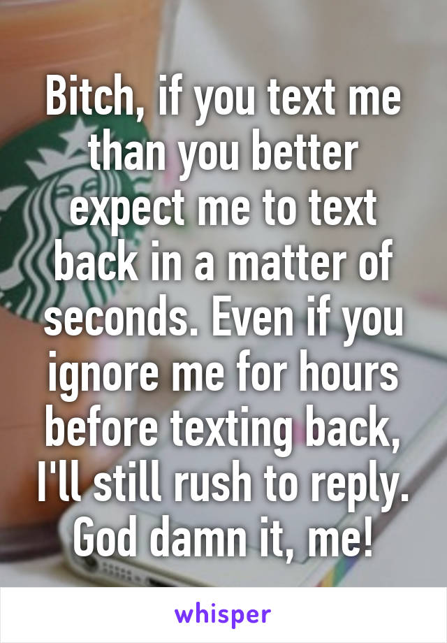 Bitch, if you text me than you better expect me to text back in a matter of seconds. Even if you ignore me for hours before texting back, I'll still rush to reply. God damn it, me!