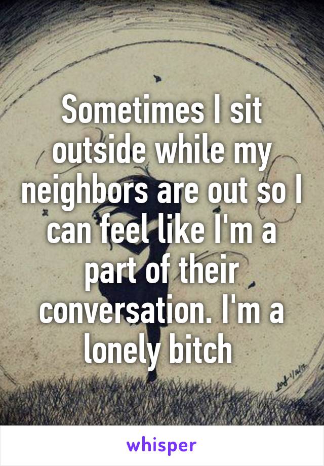 Sometimes I sit outside while my neighbors are out so I can feel like I'm a part of their conversation. I'm a lonely bitch 