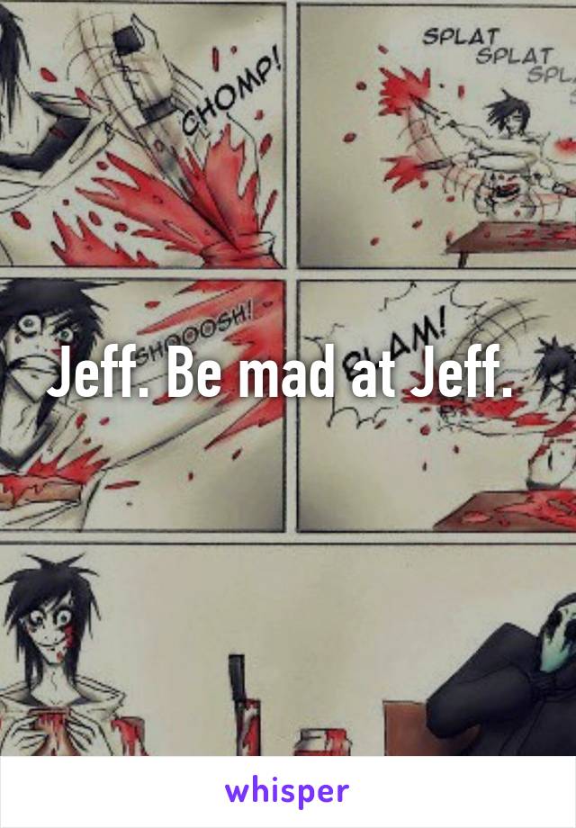 Jeff. Be mad at Jeff. 
