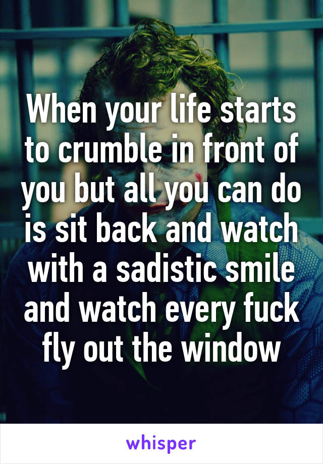 When your life starts to crumble in front of you but all you can do is sit back and watch with a sadistic smile and watch every fuck fly out the window