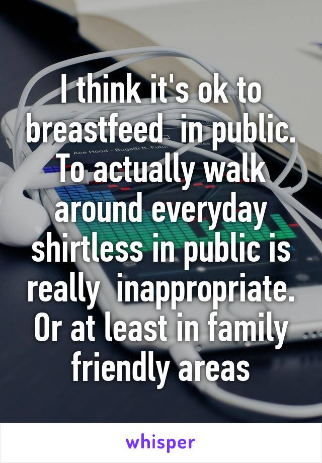 I think it's ok to breastfeed  in public. To actually walk around everyday shirtless in public is really  inappropriate. Or at least in family friendly areas