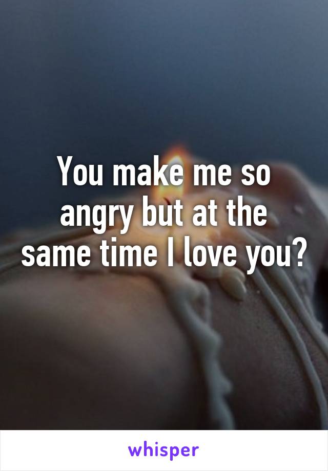 You make me so angry but at the same time I love you? 