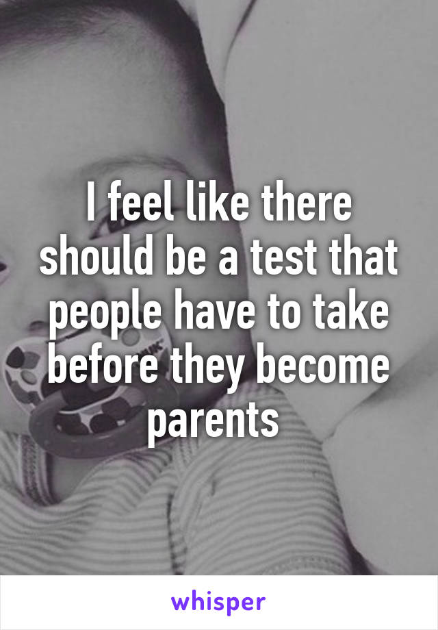I feel like there should be a test that people have to take before they become parents 
