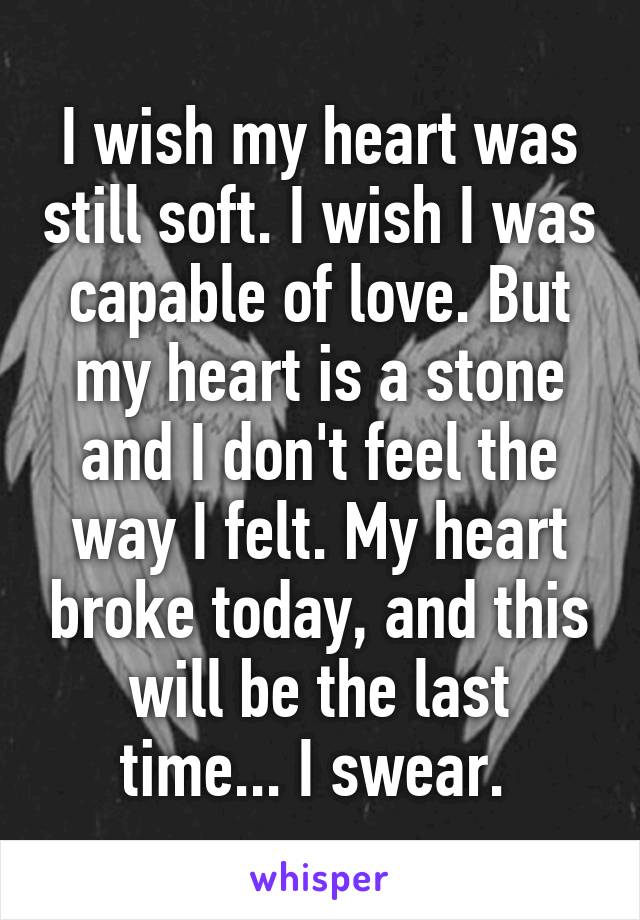 I wish my heart was still soft. I wish I was capable of love. But my heart is a stone and I don't feel the way I felt. My heart broke today, and this will be the last time... I swear. 