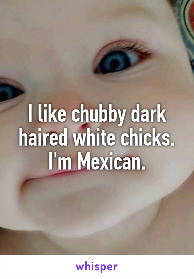 I like chubby dark haired white chicks. I'm Mexican.