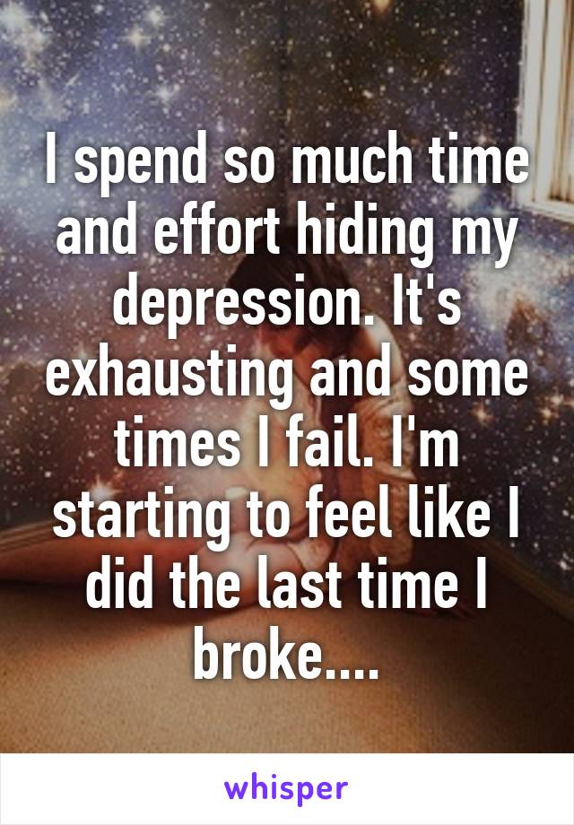 I spend so much time and effort hiding my depression. It's exhausting and some times I fail. I'm starting to feel like I did the last time I broke....