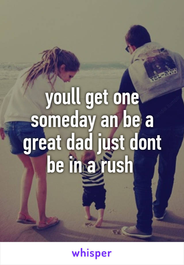 youll get one someday an be a great dad just dont be in a rush 