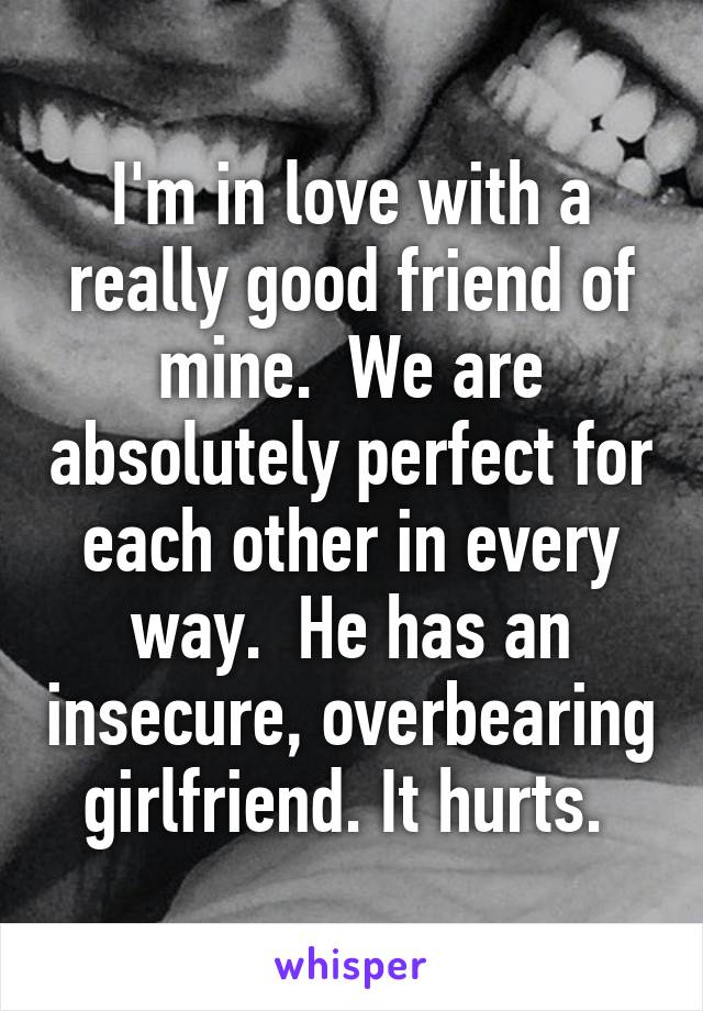 I'm in love with a really good friend of mine.  We are absolutely perfect for each other in every way.  He has an insecure, overbearing girlfriend. It hurts. 