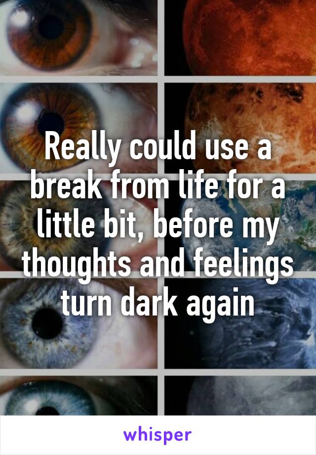 Really could use a break from life for a little bit, before my thoughts and feelings turn dark again